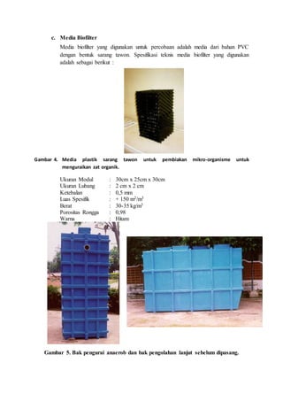 c. Media Biofilter
Media biofilter yang digunakan untuk percobaan adalah media dari bahan PVC
dengan bentuk sarang tawon. Spesifikasi teknis media biofilter yang digunakan
adalah sebagai berikut :
Gambar 4. Media plastik sarang tawon untuk pembiakan mikro-organisme untuk
menguraikan zat organik.
Ukuran Modul : 30cm x 25cm x 30cm
Ukuran Lubang : 2 cm x 2 cm
Ketebalan : 0,5 mm
Luas Spesifik : + 150 m2/m3
Berat : 30-35 kg/m3
Porositas Rongga : 0,98
Warna : Hitam
Gambar 5. Bak pengurai anaerob dan bak pengolahan lanjut sebelum dipasang.
 