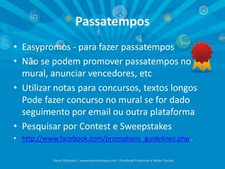 Passatempos
• Easypromos - para fazer passatempos
• Não se podem promover passatempos no
mural, anunciar vencedores, etc
• Utilizar notas para concursos, textos longos
Pode fazer concurso no mural se for dado
seguimento por email ou outra plataforma
• Pesquisar por Contest e Sweepstakes
• http://www.facebook.com/promotions_guidelines.php .
Vasco Marques | www.vascomarques.net | Facebook Empresas e Redes Sociais
 