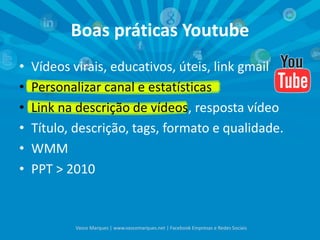 Boas práticas Youtube
• Vídeos virais, educativos, úteis, link gmail
• Personalizar canal e estatísticas
• Link na descrição de vídeos, resposta vídeo
• Título, descrição, tags, formato e qualidade.
• WMM
• PPT > 2010
Vasco Marques | www.vascomarques.net | Facebook Empresas e Redes Sociais
 