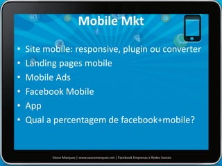 Mobile Mkt
• Site mobile: responsive, plugin ou converter
• Landing pages mobile
• Mobile Ads
• Facebook Mobile
• App
• Qual a percentagem de facebook+mobile?
Vasco Marques | www.vascomarques.net | Facebook Empresas e Redes Sociais
 