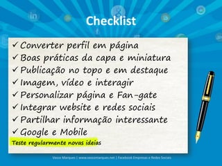 Checklist
 Converter perfil em página
 Boas práticas da capa e miniatura
 Publicação no topo e em destaque
 Imagem, vídeo e interagir
 Personalizar página e Fan-gate
 Integrar website e redes sociais
 Partilhar informação interessante
 Google e Mobile
Teste regularmente novas ideias
Vasco Marques | www.vascomarques.net | Facebook Empresas e Redes Sociais
 