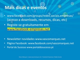 Mais dicas e eventos
• www.facebook.com/groups/redes.sociais.empresas/
(acesso a downloads, recursos, dicas, etc)
• Registe-se gratuitamente em
www.facebook-empresas.net
• Newsletter novidades www.vascomarques.net
• Página Facebook: www.facebook.com/vascomarques.net
• Portal do Sucesso www.portaldosucesso.pt
Vasco Marques | www.vascomarques.net | Facebook Empresas e Redes Sociais
 