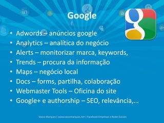 Google
• Adwords – anúncios google
• Analytics – analítica do negócio
• Alerts – monitorizar marca, keywords,
• Trends – procura da informação
• Maps – negócio local
• Docs – forms, partilha, colaboração
• Webmaster Tools – Oficina do site
• Google+ e authorship – SEO, relevância,…
Vasco Marques | www.vascomarques.net | Facebook Empresas e Redes Sociais
 