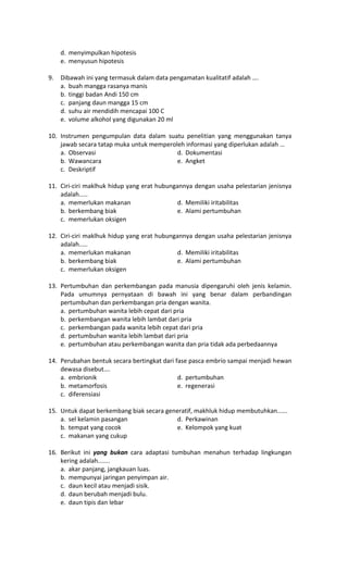 d. menyimpulkan hipotesis
e. menyusun hipotesis
9. Dibawah ini yang termasuk dalam data pengamatan kualitatif adalah ….
a. buah mangga rasanya manis
b. tinggi badan Andi 150 cm
c. panjang daun mangga 15 cm
d. suhu air mendidih mencapai 100 C
e. volume alkohol yang digunakan 20 ml
10. Instrumen pengumpulan data dalam suatu penelitian yang menggunakan tanya
jawab secara tatap muka untuk memperoleh informasi yang diperlukan adalah …
a. Observasi d. Dokumentasi
b. Wawancara e. Angket
c. Deskriptif
11. Ciri-ciri maklhuk hidup yang erat hubungannya dengan usaha pelestarian jenisnya
adalah.....
a. memerlukan makanan d. Memiliki iritabilitas
b. berkembang biak e. Alami pertumbuhan
c. memerlukan oksigen
12. Ciri-ciri maklhuk hidup yang erat hubungannya dengan usaha pelestarian jenisnya
adalah.....
a. memerlukan makanan d. Memiliki iritabilitas
b. berkembang biak e. Alami pertumbuhan
c. memerlukan oksigen
13. Pertumbuhan dan perkembangan pada manusia dipengaruhi oleh jenis kelamin.
Pada umumnya pernyataan di bawah ini yang benar dalam perbandingan
pertumbuhan dan perkembangan pria dengan wanita.
a. pertumbuhan wanita lebih cepat dari pria
b. perkembangan wanita lebih lambat dari pria
c. perkembangan pada wanita lebih cepat dari pria
d. pertumbuhan wanita lebih lambat dari pria
e. pertumbuhan atau perkembangan wanita dan pria tidak ada perbedaannya
14. Perubahan bentuk secara bertingkat dari fase pasca embrio sampai menjadi hewan
dewasa disebut….
a. embrionik d. pertumbuhan
b. metamorfosis e. regenerasi
c. diferensiasi
15. Untuk dapat berkembang biak secara generatif, makhluk hidup membutuhkan......
a. sel kelamin pasangan d. Perkawinan
b. tempat yang cocok e. Kelompok yang kuat
c. makanan yang cukup
16. Berikut ini yang bukan cara adaptasi tumbuhan menahun terhadap lingkungan
kering adalah.......
a. akar panjang, jangkauan luas.
b. mempunyai jaringan penyimpan air.
c. daun kecil atau menjadi sisik.
d. daun berubah menjadi bulu.
e. daun tipis dan lebar
 