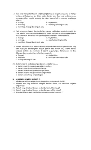 17. Kura-kura merupakan hewan ampibi yang bernapas dengan paru-paru. Ia mampu
bertahan di kedalaman air dalam waktu berjam-jam. Kura-kura berkemampuan
bernapas dalam kondisi anaerob. Kura-kura dalam hal ini mampu beradaptasi
secara….
a. fisiologi d. tingkah laku.
b. morfologi. e. morfologi dan tingkah laku
c. morfologi, fisiologi dan tingkah laku.
18. Pada umumnya hewan dan tumbuhan mampu melakukan adaptasi melalui tiga
cara. Namun manusia memiliki kelebihan dalam beradaptasi dibandingkan hewan
atau tumbuhan. Akulturasi budaya merupakan salah satu contoh adaptasi....
a. fisiologi d. tingkah laku.
b. sosiologi. e. sosiologi dan tingkah laku
c. morfologi, fisiologi dan tingkah laku.
19. Pemain sepakbola dari Papua terkenal memiliki kemampuan pernapasan yang
lebih kuat jika dibandingkan dengan peman dari daerah lain, karena mereka
terbiasa berlatih dan bermain di daerah pegunungan. Kemampuan ini bisa
dikategorikan mereka telah melakukan adaptasi....
a. fisiologi d. tingkah laku.
b. morfologi. e. morfologi dan tingkah laku
c. fisiologi dan tingkah laku.
20. Bakteri anaerob berbeda dengan bakteri aerob karena......
a. bakteri anaerob hidup dengan adanya oksigen
b. bakteri anaerob hidup ditempat kering
c. bakteri anaerob hidup tanpa oksigen bebas
d. bakteri anaerob hidup ditempat yang lembab
e. bakteri aerob hidup tanpa oksigen
B. JAWABLAH DENGAN SINGKAT !!
21. Jelaskan perbedaan pengetahuan dengan ilmu pengetahuan ilmiah!
22. Jelaskan apa yang dimaksud dengan metode ilmiah, dan sebutkan langkah-
langkahnya !
23. Apakah yang dimaksud dengan pertumbuhan mahluk hidup?
24. Apakah yang dimaksud dengan perkembangan mahluk hidup?
25. Sebutkan 3 faktor yang mempengaruhi pertumbuhan tanaman ?
 