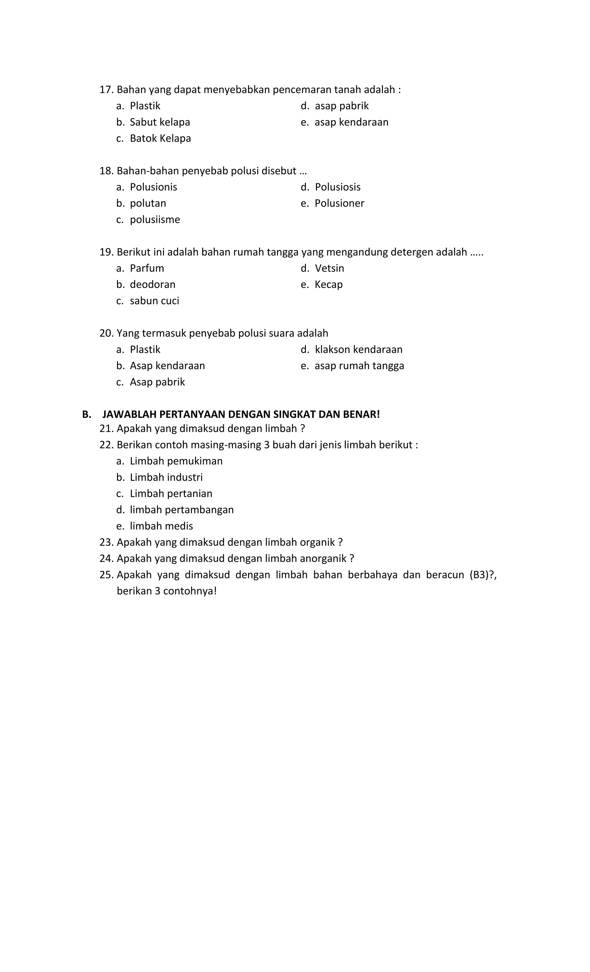 17. Bahan yang dapat menyebabkan pencemaran tanah adalah :
a. Plastik d. asap pabrik
b. Sabut kelapa e. asap kendaraan
c. Batok Kelapa
18. Bahan-bahan penyebab polusi disebut …
a. Polusionis d. Polusiosis
b. polutan e. Polusioner
c. polusiisme
19. Berikut ini adalah bahan rumah tangga yang mengandung detergen adalah …..
a. Parfum d. Vetsin
b. deodoran e. Kecap
c. sabun cuci
20. Yang termasuk penyebab polusi suara adalah
a. Plastik d. klakson kendaraan
b. Asap kendaraan e. asap rumah tangga
c. Asap pabrik
B. JAWABLAH PERTANYAAN DENGAN SINGKAT DAN BENAR!
21. Apakah yang dimaksud dengan limbah ?
22. Berikan contoh masing-masing 3 buah dari jenis limbah berikut :
a. Limbah pemukiman
b. Limbah industri
c. Limbah pertanian
d. limbah pertambangan
e. limbah medis
23. Apakah yang dimaksud dengan limbah organik ?
24. Apakah yang dimaksud dengan limbah anorganik ?
25. Apakah yang dimaksud dengan limbah bahan berbahaya dan beracun (B3)?,
berikan 3 contohnya!
 