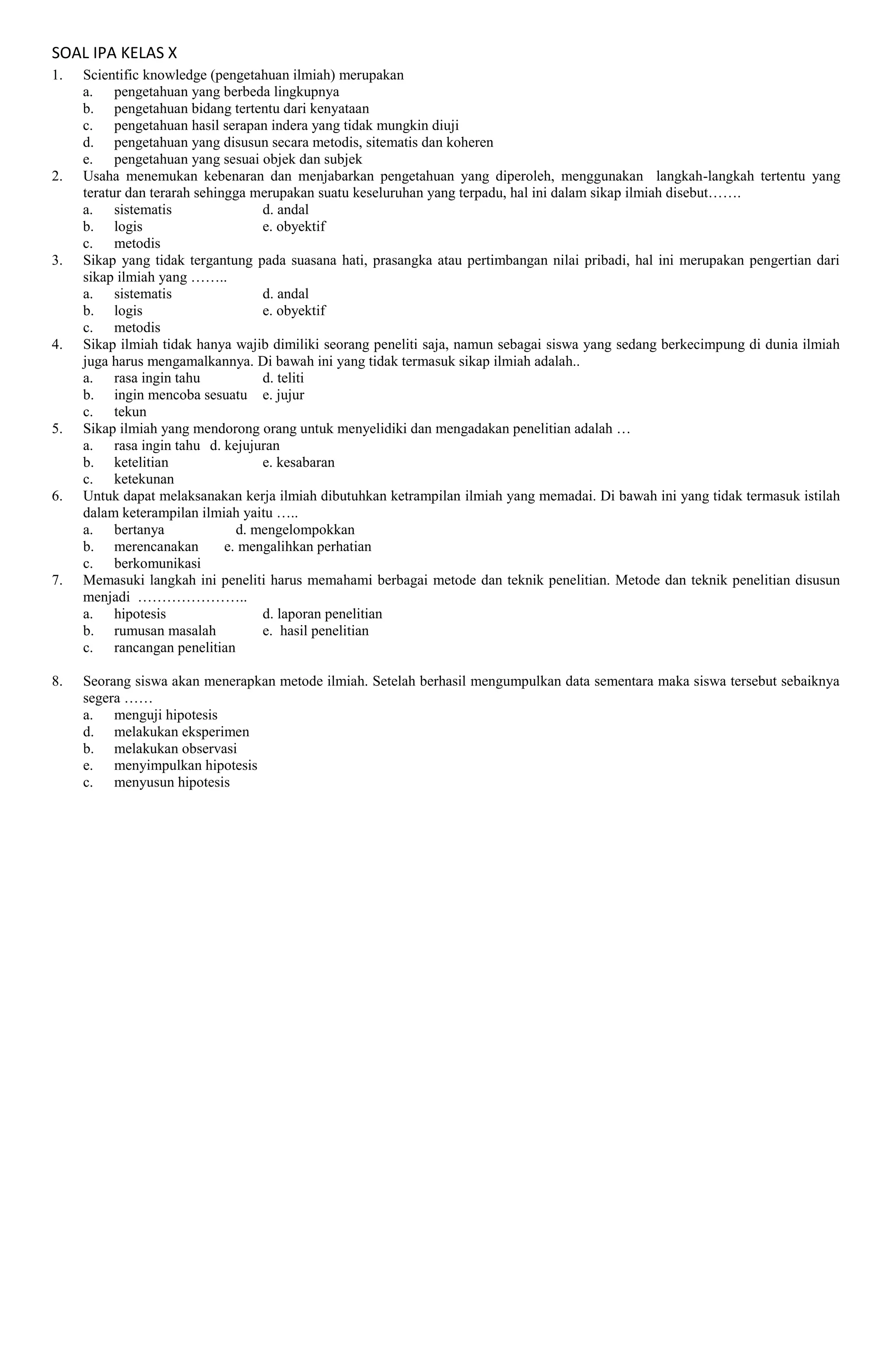 SOAL IPA KELAS X
1. Scientific knowledge (pengetahuan ilmiah) merupakan
a. pengetahuan yang berbeda lingkupnya
b. pengetahuan bidang tertentu dari kenyataan
c. pengetahuan hasil serapan indera yang tidak mungkin diuji
d. pengetahuan yang disusun secara metodis, sitematis dan koheren
e. pengetahuan yang sesuai objek dan subjek
2. Usaha menemukan kebenaran dan menjabarkan pengetahuan yang diperoleh, menggunakan langkah-langkah tertentu yang
teratur dan terarah sehingga merupakan suatu keseluruhan yang terpadu, hal ini dalam sikap ilmiah disebut…….
a. sistematis d. andal
b. logis e. obyektif
c. metodis
3. Sikap yang tidak tergantung pada suasana hati, prasangka atau pertimbangan nilai pribadi, hal ini merupakan pengertian dari
sikap ilmiah yang ……..
a. sistematis d. andal
b. logis e. obyektif
c. metodis
4. Sikap ilmiah tidak hanya wajib dimiliki seorang peneliti saja, namun sebagai siswa yang sedang berkecimpung di dunia ilmiah
juga harus mengamalkannya. Di bawah ini yang tidak termasuk sikap ilmiah adalah..
a. rasa ingin tahu d. teliti
b. ingin mencoba sesuatu e. jujur
c. tekun
5. Sikap ilmiah yang mendorong orang untuk menyelidiki dan mengadakan penelitian adalah …
a. rasa ingin tahu d. kejujuran
b. ketelitian e. kesabaran
c. ketekunan
6. Untuk dapat melaksanakan kerja ilmiah dibutuhkan ketrampilan ilmiah yang memadai. Di bawah ini yang tidak termasuk istilah
dalam keterampilan ilmiah yaitu …..
a. bertanya d. mengelompokkan
b. merencanakan e. mengalihkan perhatian
c. berkomunikasi
7. Memasuki langkah ini peneliti harus memahami berbagai metode dan teknik penelitian. Metode dan teknik penelitian disusun
menjadi …………………..
a. hipotesis d. laporan penelitian
b. rumusan masalah e. hasil penelitian
c. rancangan penelitian
8. Seorang siswa akan menerapkan metode ilmiah. Setelah berhasil mengumpulkan data sementara maka siswa tersebut sebaiknya
segera ……
a. menguji hipotesis
d. melakukan eksperimen
b. melakukan observasi
e. menyimpulkan hipotesis
c. menyusun hipotesis
 