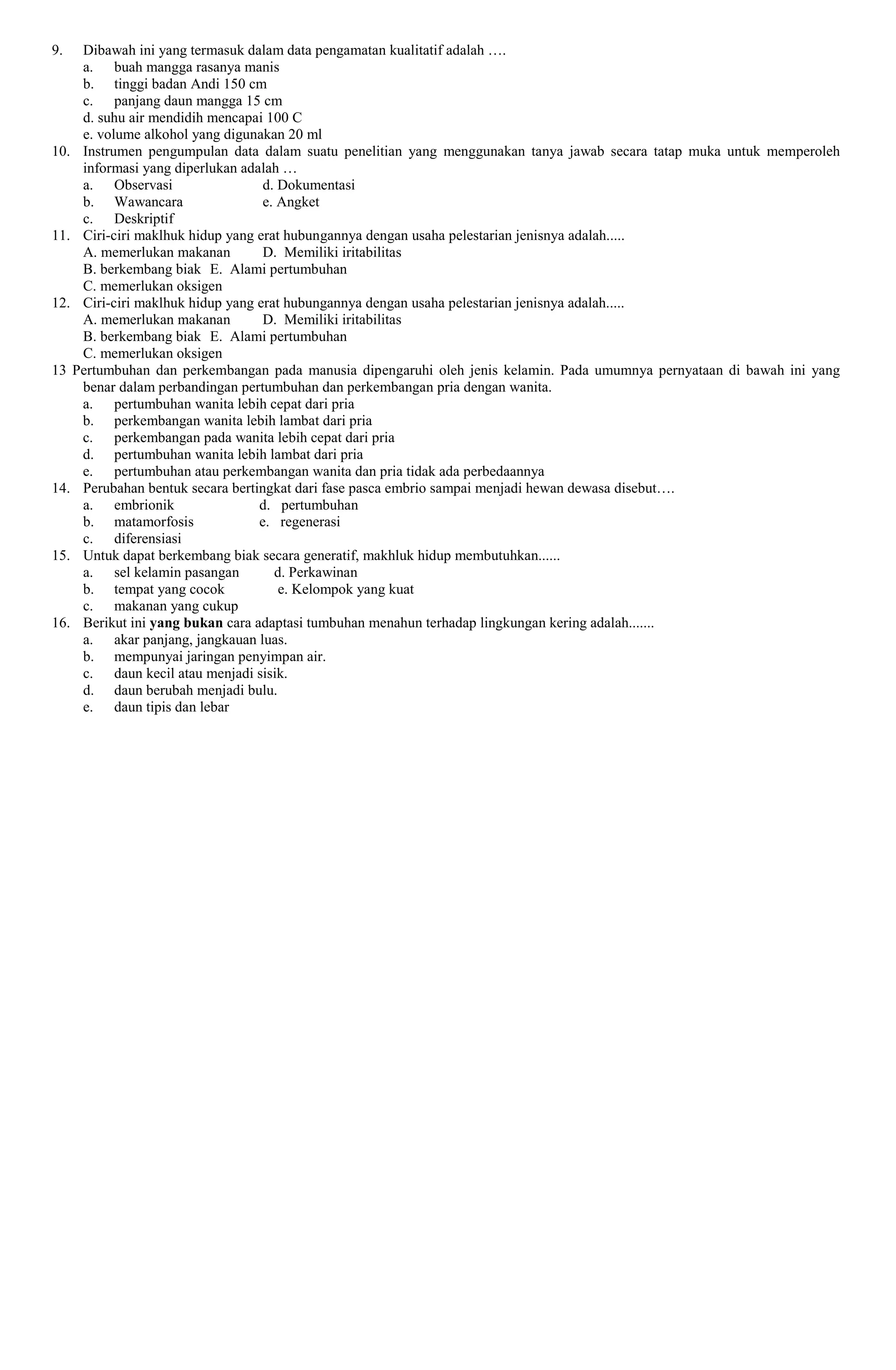 9. Dibawah ini yang termasuk dalam data pengamatan kualitatif adalah ….
a. buah mangga rasanya manis
b. tinggi badan Andi 150 cm
c. panjang daun mangga 15 cm
d. suhu air mendidih mencapai 100 C
e. volume alkohol yang digunakan 20 ml
10. Instrumen pengumpulan data dalam suatu penelitian yang menggunakan tanya jawab secara tatap muka untuk memperoleh
informasi yang diperlukan adalah …
a. Observasi d. Dokumentasi
b. Wawancara e. Angket
c. Deskriptif
11. Ciri-ciri maklhuk hidup yang erat hubungannya dengan usaha pelestarian jenisnya adalah.....
A. memerlukan makanan D. Memiliki iritabilitas
B. berkembang biak E. Alami pertumbuhan
C. memerlukan oksigen
12. Ciri-ciri maklhuk hidup yang erat hubungannya dengan usaha pelestarian jenisnya adalah.....
A. memerlukan makanan D. Memiliki iritabilitas
B. berkembang biak E. Alami pertumbuhan
C. memerlukan oksigen
13 Pertumbuhan dan perkembangan pada manusia dipengaruhi oleh jenis kelamin. Pada umumnya pernyataan di bawah ini yang
benar dalam perbandingan pertumbuhan dan perkembangan pria dengan wanita.
a. pertumbuhan wanita lebih cepat dari pria
b. perkembangan wanita lebih lambat dari pria
c. perkembangan pada wanita lebih cepat dari pria
d. pertumbuhan wanita lebih lambat dari pria
e. pertumbuhan atau perkembangan wanita dan pria tidak ada perbedaannya
14. Perubahan bentuk secara bertingkat dari fase pasca embrio sampai menjadi hewan dewasa disebut….
a. embrionik d. pertumbuhan
b. matamorfosis e. regenerasi
c. diferensiasi
15. Untuk dapat berkembang biak secara generatif, makhluk hidup membutuhkan......
a. sel kelamin pasangan d. Perkawinan
b. tempat yang cocok e. Kelompok yang kuat
c. makanan yang cukup
16. Berikut ini yang bukan cara adaptasi tumbuhan menahun terhadap lingkungan kering adalah.......
a. akar panjang, jangkauan luas.
b. mempunyai jaringan penyimpan air.
c. daun kecil atau menjadi sisik.
d. daun berubah menjadi bulu.
e. daun tipis dan lebar
 
