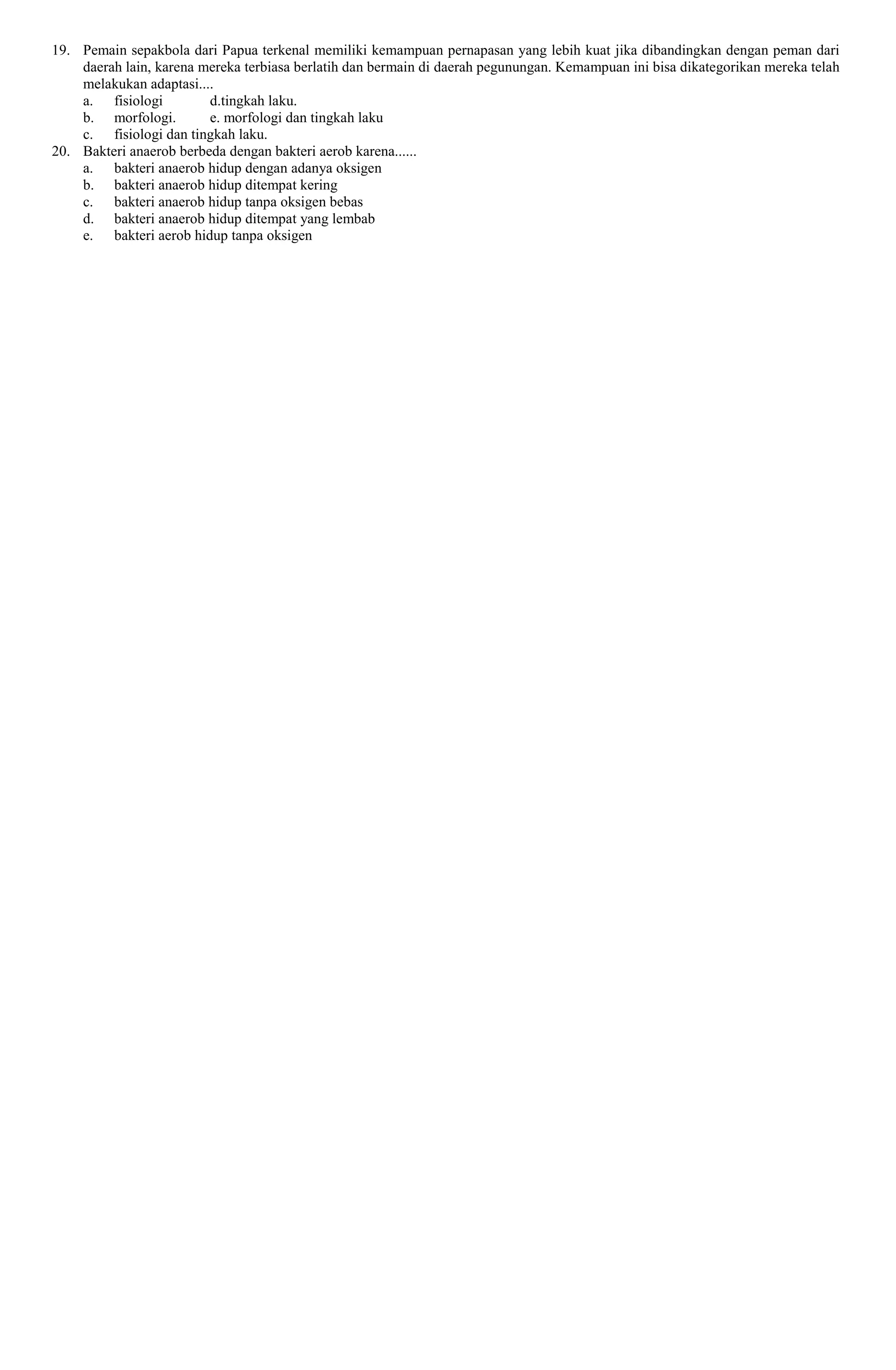19. Pemain sepakbola dari Papua terkenal memiliki kemampuan pernapasan yang lebih kuat jika dibandingkan dengan peman dari
daerah lain, karena mereka terbiasa berlatih dan bermain di daerah pegunungan. Kemampuan ini bisa dikategorikan mereka telah
melakukan adaptasi....
a. fisiologi d.tingkah laku.
b. morfologi. e. morfologi dan tingkah laku
c. fisiologi dan tingkah laku.
20. Bakteri anaerob berbeda dengan bakteri aerob karena......
a. bakteri anaerob hidup dengan adanya oksigen
b. bakteri anaerob hidup ditempat kering
c. bakteri anaerob hidup tanpa oksigen bebas
d. bakteri anaerob hidup ditempat yang lembab
e. bakteri aerob hidup tanpa oksigen
 