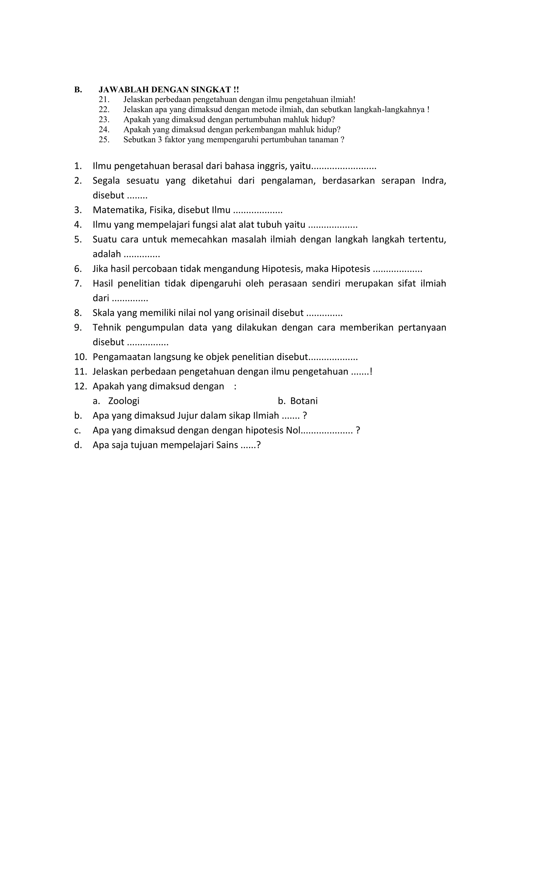 B. JAWABLAH DENGAN SINGKAT !!
21. Jelaskan perbedaan pengetahuan dengan ilmu pengetahuan ilmiah!
22. Jelaskan apa yang dimaksud dengan metode ilmiah, dan sebutkan langkah-langkahnya !
23. Apakah yang dimaksud dengan pertumbuhan mahluk hidup?
24. Apakah yang dimaksud dengan perkembangan mahluk hidup?
25. Sebutkan 3 faktor yang mempengaruhi pertumbuhan tanaman ?
1. Ilmu pengetahuan berasal dari bahasa inggris, yaitu.........................
2. Segala sesuatu yang diketahui dari pengalaman, berdasarkan serapan Indra,
disebut ........
3. Matematika, Fisika, disebut Ilmu ...................
4. Ilmu yang mempelajari fungsi alat alat tubuh yaitu ...................
5. Suatu cara untuk memecahkan masalah ilmiah dengan langkah langkah tertentu,
adalah ..............
6. Jika hasil percobaan tidak mengandung Hipotesis, maka Hipotesis ...................
7. Hasil penelitian tidak dipengaruhi oleh perasaan sendiri merupakan sifat ilmiah
dari ..............
8. Skala yang memiliki nilai nol yang orisinail disebut ..............
9. Tehnik pengumpulan data yang dilakukan dengan cara memberikan pertanyaan
disebut ................
10. Pengamaatan langsung ke objek penelitian disebut...................
11. Jelaskan perbedaan pengetahuan dengan ilmu pengetahuan .......!
12. Apakah yang dimaksud dengan :
a. Zoologi b. Botani
b. Apa yang dimaksud Jujur dalam sikap Ilmiah ....... ?
c. Apa yang dimaksud dengan dengan hipotesis Nol.................... ?
d. Apa saja tujuan mempelajari Sains ......?
 