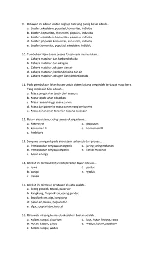 9. Dibawah ini adalah urutan lingkup dari yang paling besar adalah...
a. biosfer, ekosistem, populasi, komunitas, individu
b. biosfer, komunitas, ekosistem, populasi, induvidu
c. biosfer, ekosistem, komunitas, populasi, individu
d. biosfer, populasi, komunitas, ekosistem, individu
e. biosfer,komunitas, populasi, ekosistem, individu
10. Tumbuhan hijau dalam proses fotosintesis memerlukan...
a. Cahaya matahari dan karbondioksida
b. Cahaya matahari dan oksigen
c. Cahaya matahari, oksigen dan air
d. Cahaya matahari, karbondioksida dan air
e. Cahaya matahari, oksigen dan karbondioksida
11. Pada pembukaan lahan hutan untuk sistem ladang berpindah, terdapat masa bera.
Yang dimaksud bera adalah...
a. Masa pengolahan tanah oleh manusia
b. Masa tanah lahan dibiarkan
c. Masa tanam hingga masa panen
d. Masa dari panen ke masa panen yang berikutnya
e. Masa penanaman tanaman kacang-kacangan
12. Dalam ekosistem, cacing termasuk organisme...
a. heterotrof d. produsen
b. konsumen II e. konsumen III
c. herbivore
13. Senyawa anorganik pada ekosistem terbentuk dari proses...
a. Pembusukan senyawa anorganik d. jaring-jaring makanan
b. Pembusukan senyawa organik e. rantai makanan
c. Aliran energy
14. Berikut ini termauk ekosistem perairan tawar, kecuali...
a. rawa d. pantai
b. sungai e. waduk
c. danau
15. Berikut ini termasuk produsen akuatik adalah...
a. Eceng gondok, teratai, pacar air
b. Kangkung, fitoplankton, eceng gondok
c. Zooplankton, alga, kangkung
d. pacar air, bakau,zooplankton
e. alga, zooplankton, teratai
16. Di bawah ini yang termasuk ekosistem buatan adalah...
a. Kolam, sungai, akuarium d. laut, hutan lindung, rawa
b. Hutan, sawah, danau e. waduk, kolam, akuarium
c. Kolam, sungai, waduk
 