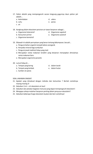 17. Faktor abiotik yang mempengaruhi secara langsung gugurnya daun pohon jati
adalah...
a. kelembaban d. udara
b. suhu e. panas
c. air
18. Kangkung dalam ekosistem perairan air tawar berperan sebagai...
a. Organisme heterotrof d. Organisme sapotrof
b. Konsumen primer e. Organisme autotrof
c. Organisme kemotrof
19. Dibawah ini adalah pernyataan yang benar tentang dekomposer, kecuali...
a. Pengurai bahan organik menjadi bahan anorganik
b. Penyedia mineral bagi tumbuhan
c. Pengurai jasad makhluk hidup yang mati
d. Merupakan rantai makanan terakhir yang berperan menyiapkan dimulainya
rantai makanan baru
e. Merupakan organisme parasitic
20. Lumut hidup di....
a. Tempat yang kering d. dalam tanah
b. Tempat yang lembab e. dalam hutan
c. Sumber air panas
SOAL JAWABAN SINGKAT.
21. Apakah yang dimaksud dengan individu dan komunitas ? Berilah contohnya
masing-masing 3!
22. Sebutkan 3 ciri – ciri ekosistem air laut!
23. Sebutkan dan jelaskan kegiatan manusia yang dapat mempengaruhi ekosistem!
24. Mengapa cahaya matahari berperan penting dalam penyusun ekosistem?
25. Sebutkan beberapa fungsi ekosistem buatan dan beri contohnya!
 