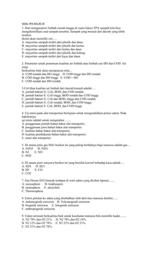 SOAL IPA KELAS XI
1. Dari menganalisis limbah rumah tangga di suatu lokasi TPA sampah kita bisa
mengidentifikasi asal sampah tersebut. Sampah yang berasal dari daerah yang lebih
modern
(kota) akan memiliki ciri......
A. mayoritas sampah terdiri dari plastik dan daun.
B. mayoritas sampah terdiri dari plastik dan kertas.
C. mayoritas sampah terdiri dari kertas dan daun
D. mayoritas sampah terdiri dari plastik dan kaleng.
E. mayoritas sampah terdiri dari kayu dan daun
2. Parameter untuk penentuan kualitas air limbah atau limbah cair DO dan COD. Air
yang
berkualitas baik akan mempunyai nilai...
A. COD rendah dan DO tinggi. D. COD tinggi dan DO rendah
B. COD tinggi dan DO tinggi E. COD = DO
C. COD rendah dan DO rendah
3.Ciri khas kualitas air limbah dari daerah kumuh adalah ....
A. jumlah bakteri E. Coli, BOD, dan COD rendah.
B. jumlah bakteri E. Coli tinggi, BOD rendah dan COD tinggi.
C. jumlah bakteri E. Coli dan BOD, tinggi dan COD rendah.
D. jumlah bakteri E. Coli rendah, BOD, dan COD tinggi.
E. jumlah bakteri E. Coli, BOD, dan COD tinggi.
4. Uji emisi pada alat transportasi bertujuan untuk mengendalikan polusi udara. Pada
hakekatnya
uji emisi adalah untuk mengetahui ........
A. penggunaan jumlah bahan bakar alat transportsi.
B. penggunaan jenis bahan bakar alat transportsi.
C. kualitas bahan bakar alat transportsi.
D. kualitas pembakaran bahan bakar alat transportsi.
E. umur alat transportsi.
5. Di antara jenis gas NOx berikut ini yang paling berbahaya bagi manusia adalah gas....
A. N2O5 D. N2O
B. N2 E. NO
C. NO2
6. Di antara jenis senyawa berikut ini yang bersifat korosif terhadap kaca adalah ....
A. H2S D. HCl
B. HF E. CO
C. CO2
7. Gas Ozone (O3) banyak terdapat di zone udara yang disebut lapisan........
A. mesosphere D. trophospere
B. stratosphere E. atmosfere
C. Thermosphere
8. Emisi polutan ke udara yang disebabkan oleh aktivitas manusia disebut.......
A. mekanogenik emission D. Vulcanogenik emission
B. biogenik emission E. fotogenik emission
C. anthropogenik emission
9. Udara termsuk berkualitas baik untuk kesehatan manusia bila memiliki kadar........
A. N2 78% dan O2 21%. D. N2 78% dan O2 18%.
B. N2 12% dan O2 78%. E. N2 22% dan O2 21%.
C. N2 21% dan O2 78%.
 