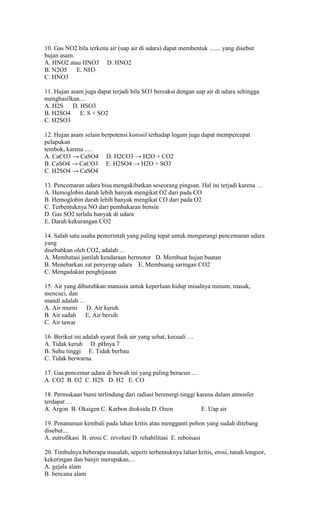 10. Gas NO2 bila terkena air (uap air di udara) dapat membentuk ....... yang disebut
hujan asam.
A. HNO2 atau HNO3 D. HNO2
B. N2O5 E. NH3
C. HNO3
11. Hujan asam juga dapat terjadi bila SO3 bereaksi dengan uap air di udara sehingga
menghasilkan....
A. H2S D. HSO3
B. H2SO4 E. S + SO2
C. H2SO3
12. Hujan asam selain berpotensi korosif terhadap logam juga dapat mempercepat
pelapukan
tembok, karena .....
A. CaCO3 → CaSO4 D. H2CO3 → H2O + CO2
B. CaSO4 → CaCO3 E. H2SO4 → H2O + SO3
C. H2SO4 → CaSO4
13. Pencemaran udara bisa mengakibatkan seseorang pingsan. Hal ini terjadi karena …
A. Hemoglobin darah lebih banyak mengikat O2 dari pada CO
B. Hemoglobin darah lebih banyak mengikat CO dari pada O2
C. Terbentuknya NO dari pembakaran bensin
D. Gas SO2 terlalu banyak di udara
E. Darah kekurangan CO2
14. Salah satu usaha pemerintah yang paling tepat untuk mengurangi pencemaran udara
yang
disebabkan oleh CO2, adalah …
A. Membatasi jumlah kendaraan bermotor D. Membuat hujan buatan
B. Menebarkan zat penyerap udara E. Membuang saringan CO2
C. Mengadakan penghijauan
15. Air yang dibutuhkan manusia untuk keperluan hidup misalnya minum, masak,
mencuci, dan
mandi adalah …
A. Air murni D. Air keruh
B. Air sadah E. Air bersih
C. Air tawar
16. Berikut ini adalah syarat fisik air yang sehat, kecuali …
A. Tidak keruh D. pHnya 7
B. Suhu tinggi E. Tidak berbau
C. Tidak berwarna
17. Gas pencemar udara di bawah ini yang paling beracun …
A. CO2 B. O2 C. H2S D. H2 E. CO
18. Permukaan bumi terlindung dari radiasi berenergi tinggi karena dalam atmosfer
terdapat …
A. Argon B. Oksigen C. Karbon dioksida D. Ozon E. Uap air
19. Penanaman kembali pada lahan kritis atau mengganti pohon yang sudah ditebang
disebut....
A. eutrofikasi B. erosi C. revolusi D. rehabilitasi E. reboisasi
20. Timbulnya beberapa masalah, seperti terbentuknya lahan kritis, erosi, tanah longsor,
kekeringan dan banjir merupakan....
A. gejala alam
B. bencana alam
 