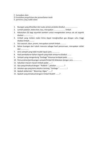 C. kerusakan alam
D. kesalahan pengelolaan dan pemanfaatan tanah
E. peristiwa yang sudah alami
1. Buangan yang dihasilkan dari suatu proses produksi disebut..........................
2. Jumlah padatan, kekeruhan, bau, merupakan ....................... limbah
3. Kebutuhan O2 bagi sejumlah bankteri untuk mengoksidasi semua zat zat organik
disebut ..................
4. Limbah yang melalui reaksi kimia dapat menghasilkan gas dengan suhu tinggi
disebut limbah .........
5. Sisa sayuran, daun, jerami, merupakan contoh limbah............
6. Bahan buangan dari tubuh manusia sebagai hasil pencernaan, merupakan istilah
dari ................
7. Jenis sampah yang tidak mudah lapuk yaitu ...............
8. Hasil pembakaran bahan organik yang tidak sempurna disebut ........
9. Sampah yang mengandung “Garbage” biasanya terdapat pada ...........
10. Pemusnahan/pembuangan sampah/limbah B3 dilakukan dengan cara..................
11. Sebutkan macam macam limbah padat ..... !
12. Apa yang dimaksud dengan “ Rubbish “, jelaskan ............... ?
13. Jelaskan apa yang kamu ketahui tentang “ Garbage “ .............. !
14. Apakah akibat dari “ Blooming Algae “ ......?
15. Apakah yang dimaksud dengann limbah Reaktif ........?
 