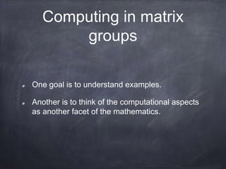 Computing in matrix
groups
One goal is to understand examples.
Another is to think of the computational aspects
as another facet of the mathematics.
 