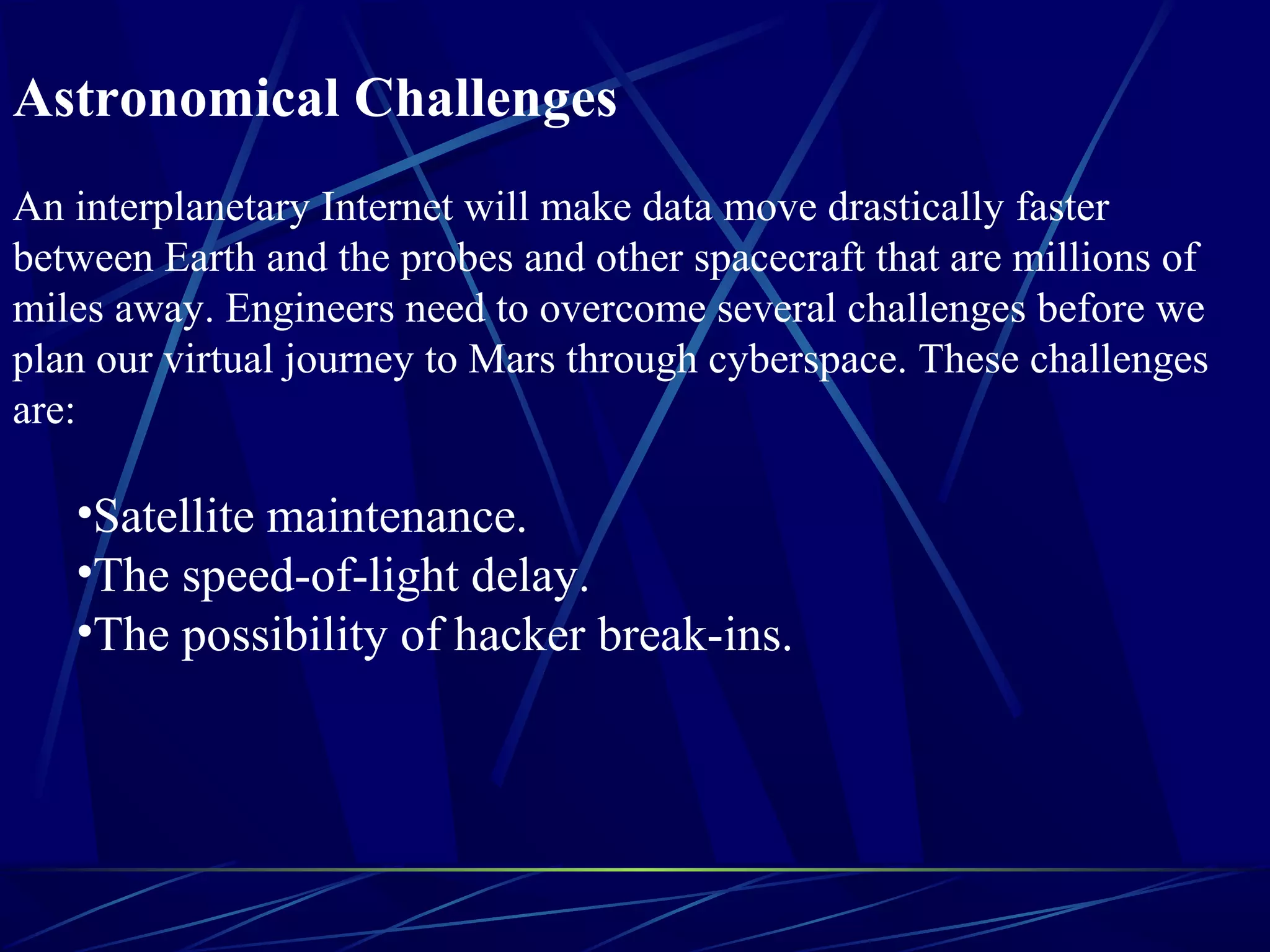 Astronomical Challenges
An interplanetary Internet will make data move drastically faster
between Earth and the probes and other spacecraft that are millions of
miles away. Engineers need to overcome several challenges before we
plan our virtual journey to Mars through cyberspace. These challenges
are:
•Satellite maintenance.
•The speed-of-light delay.
•The possibility of hacker break-ins.
 