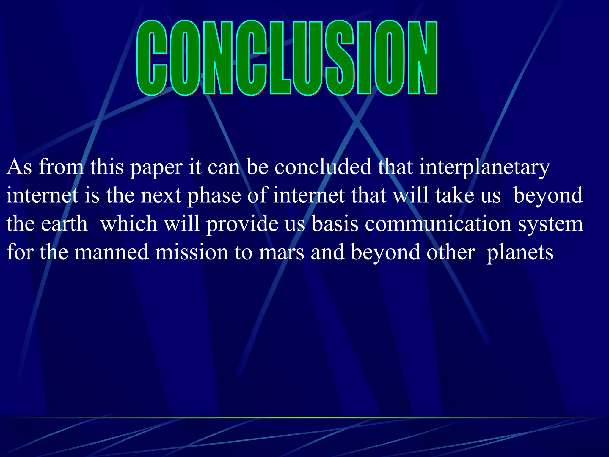 As from this paper it can be concluded that interplanetary
internet is the next phase of internet that will take us beyond
the earth which will provide us basis communication system
for the manned mission to mars and beyond other planets
 
