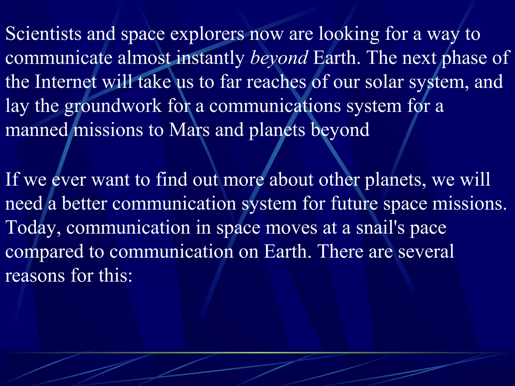 If we ever want to find out more about other planets, we will
need a better communication system for future space missions.
Today, communication in space moves at a snail's pace
compared to communication on Earth. There are several
reasons for this:
Scientists and space explorers now are looking for a way to
communicate almost instantly beyond Earth. The next phase of
the Internet will take us to far reaches of our solar system, and
lay the groundwork for a communications system for a
manned missions to Mars and planets beyond
 
