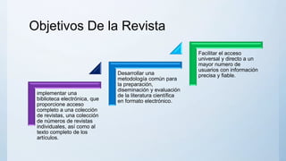 Objetivos De la Revista
implementar una
biblioteca electrónica, que
proporcione acceso
completo a una colección
de revistas, una colección
de números de revistas
individuales, así como al
texto completo de los
artículos.
Desarrollar una
metodología común para
la preparación,
diseminación y evaluación
de la literatura científica
en formato electrónico.
Facilitar el acceso
universal y directo a un
mayor numero de
usuarios con información
precisa y fiable.
 