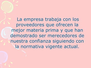 La empresa trabaja con los
   proveedores que ofrecen la
mejor materia prima y que han
demostrado ser merecedores de
nuestra confianza siguiendo con
  la normativa vigente actual.
 