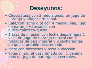 Desayunos:
• Chocolatada con 2 medialunas, un jugo de
  naranja y alfajor artesanal.
• Café/con leche o té con 4 medialunas, jugo
  de naranja y tostadas con
  dulce/manteca/queso.
• 1 taza de infusión con leche descremada,1
  vaso de jugo de naranja natural con 2
  tostadas de pan integral y 2 cucharaditas
  de queso untable descremado.
• Mate con bizcochos y torta a elección.
• Yogurt natural descremado con 1 banana
  mas un jugo de naranja con cereales.
 