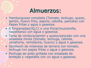 Almuerzos:
• Hamburguesa completa (Tomate, lechuga, queso,
  jamón, huevo frito, pepino, cebolla, panceta) con
  Papas fritas y agua o gaseosa.
• 6 Empanadas(JQ,C) o una Pizza(muzzarella,
  napolitana) con agua o gaseosa.
• Tarta de verdura/jamón y queso/pescado con una
  ensalada mixta (tomate, lechuga, cebolla,
  zanahoria, remolacha, huevo) y agua o gaseosa.
• Sandwich de milanesa de ternera con tomate,
  lechuga con papas fritas y agua o gaseosa.
• Pechuga de pollo grillada con ensalada de
  lentejas y vegetales con un agua o gaseosa.
 