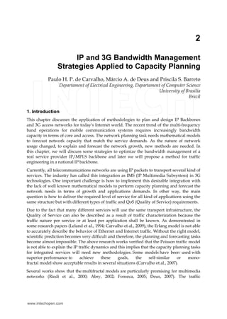 2 
IP and 3G Bandwidth Management 
Strategies Applied to Capacity Planning 
Paulo H. P. de Carvalho, Márcio A. de Deus and Priscila S. Barreto 
Departament of Electrical Engineering, Departament of Computer Science 
University of Brasilia 
Brazil 
1. Introduction 
This chapter discusses the application of methodologies to plan and design IP Backbones 
and 3G access networks for today's Internet world. The recent trend of the multi-frequency 
band operations for mobile communication systems requires increasingly bandwidth 
capacity in terms of core and access. The network planning task needs mathematical models 
to forecast network capacity that match the service demands. As the nature of network 
usage changed, to explain and forecast the network growth, new methods are needed. In 
this chapter, we will discuss some strategies to optimize the bandwidth management of a 
real service provider IP/MPLS backbone and later we will propose a method for traffic 
engineering in a national IP backbone. 
Currently, all telecommunications networks are using IP packets to transport several kind of 
services. The industry has called this integration as IMS (IP Multimedia Subsystem) in 3G 
technologies. One important challenge is how to implement this desirable integration with 
the lack of well known mathematical models to perform capacity planning and forecast the 
network needs in terms of growth and applications demands. In other way, the main 
question is how to deliver the required level of service for all kind of applications using the 
same structure but with different types of traffic and QoS (Quality of Service) requirements. 
Due to the fact that many different services will use the same transport infrastructure, the 
Quality of Service can also be described as a result of traffic characterization because the 
traffic nature per service or at least per application shall be known. As demonstrated in 
some research papers (Leland et al., 1994; Carvalho et al., 2009), the Erlang model is not able 
to accurately describe the behavior of Ethernet and Internet traffic. Without the right model, 
scientific prediction becomes very difficult and therefore, the planning and forecasting tasks 
become almost impossible. The above research works verified that the Poisson traffic model 
is not able to explain the IP traffic dynamics and this implies that the capacity planning tasks 
for integrated services will need new methodologies. Some models have been used with 
superior performance to achieve these goals, the self-similar or mono-fractal 
model show acceptable results in several situations (Carvalho et al., 2007). 
Several works show that the multifractal models are particularly promising for multimedia 
networks (Riedi et al., 2000; Abry, 2002; Fonseca, 2005; Deus, 2007). The traffic 
www.intechopen.com 
 