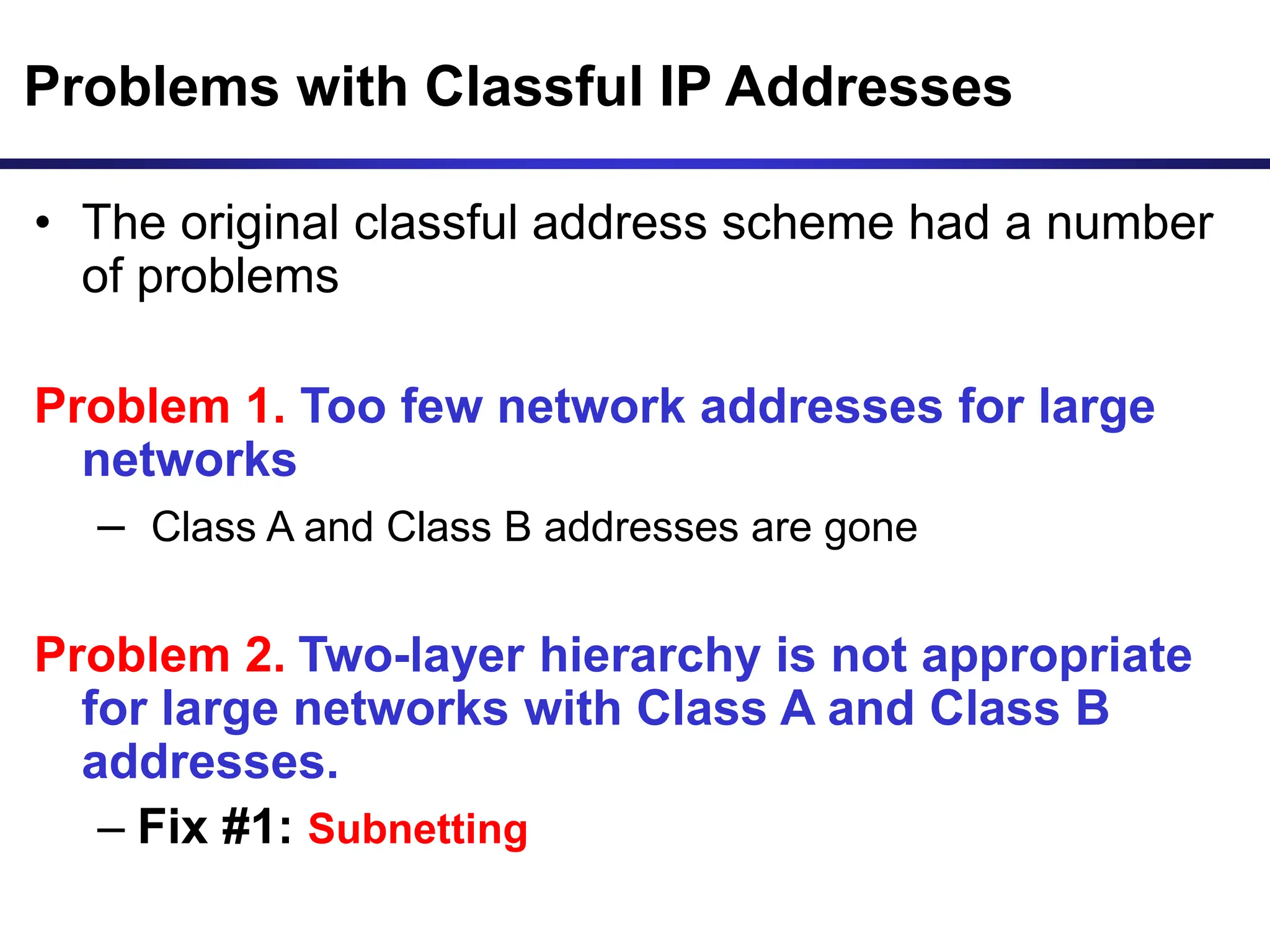 Problems with Classful IP Addresses
• The original classful address scheme had a number
of problems
Problem 1. Too few network addresses for large
networks
– Class A and Class B addresses are gone
Problem 2. Two-layer hierarchy is not appropriate
for large networks with Class A and Class B
addresses.
– Fix #1: Subnetting
 