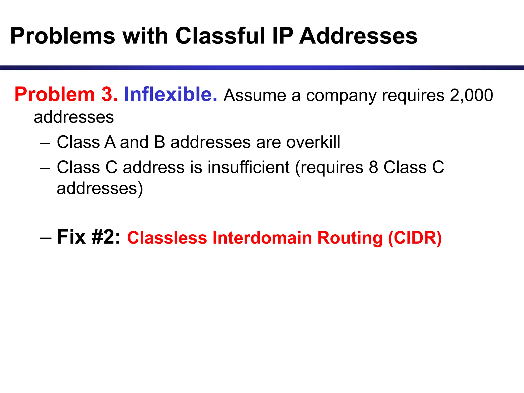 Problems with Classful IP Addresses
Problem 3. Inflexible. Assume a company requires 2,000
addresses
– Class A and B addresses are overkill
– Class C address is insufficient (requires 8 Class C
addresses)
– Fix #2: Classless Interdomain Routing (CIDR)
 