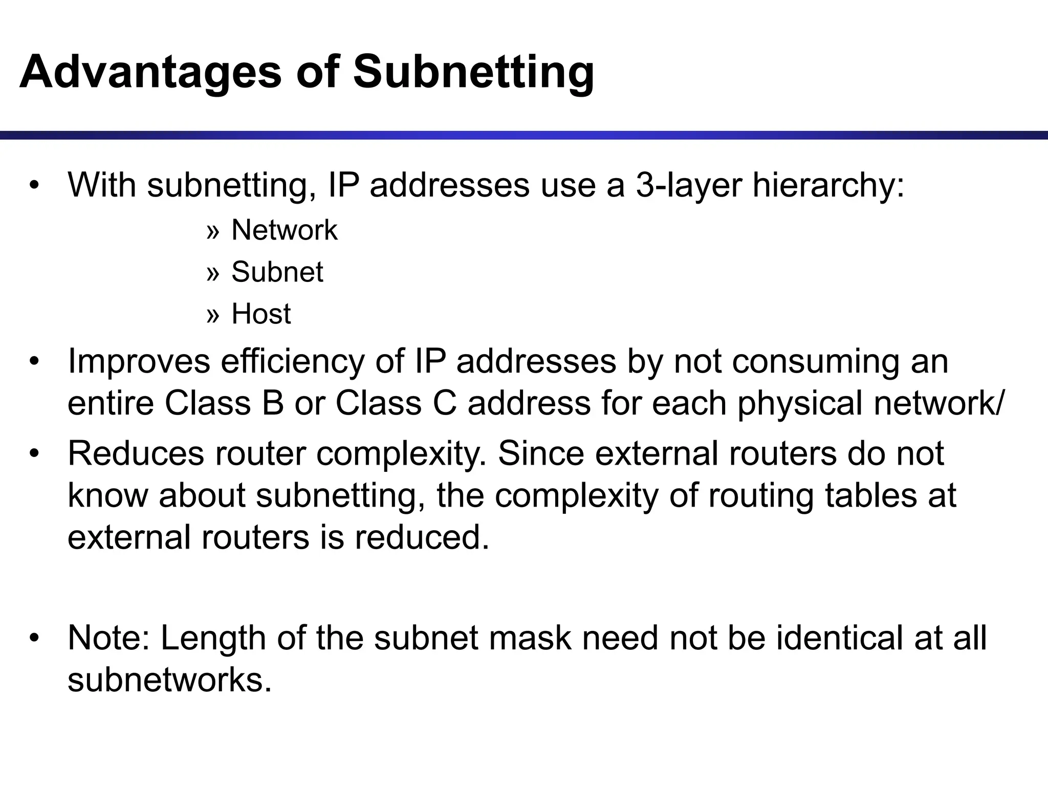 Advantages of Subnetting
• With subnetting, IP addresses use a 3-layer hierarchy:
» Network
» Subnet
» Host
• Improves efficiency of IP addresses by not consuming an
entire Class B or Class C address for each physical network/
• Reduces router complexity. Since external routers do not
know about subnetting, the complexity of routing tables at
external routers is reduced.
• Note: Length of the subnet mask need not be identical at all
subnetworks.
 