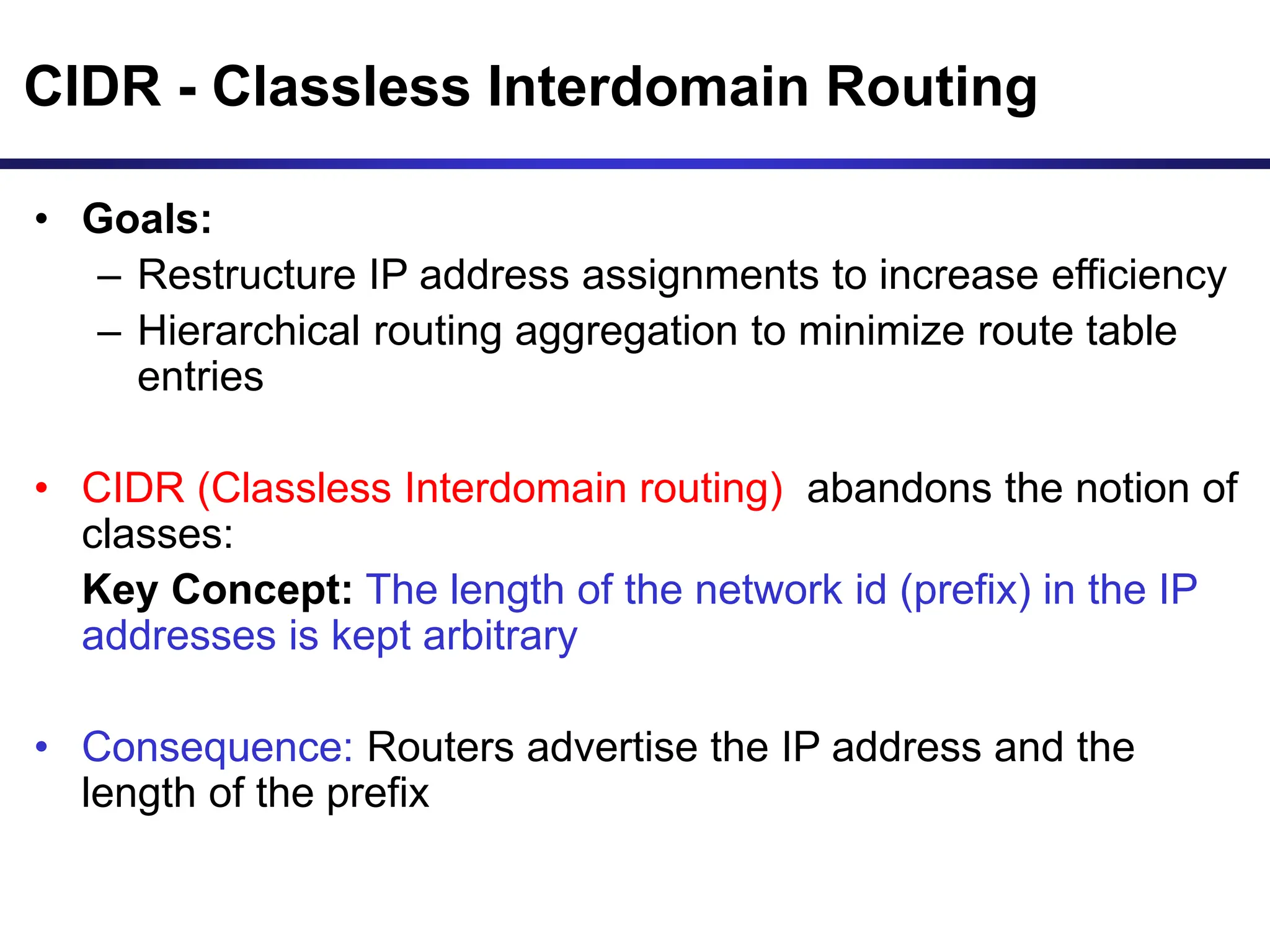 CIDR - Classless Interdomain Routing
• Goals:
– Restructure IP address assignments to increase efficiency
– Hierarchical routing aggregation to minimize route table
entries
• CIDR (Classless Interdomain routing) abandons the notion of
classes:
Key Concept: The length of the network id (prefix) in the IP
addresses is kept arbitrary
• Consequence: Routers advertise the IP address and the
length of the prefix
 