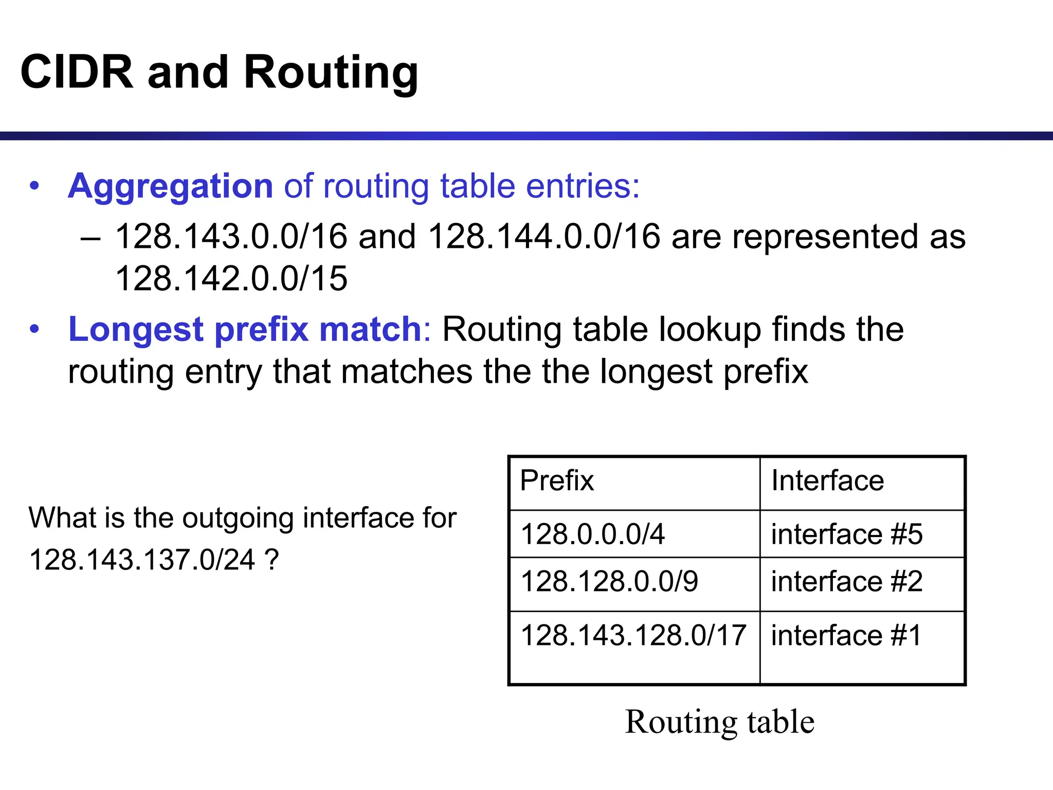 CIDR and Routing
• Aggregation of routing table entries:
– 128.143.0.0/16 and 128.144.0.0/16 are represented as
128.142.0.0/15
• Longest prefix match: Routing table lookup finds the
routing entry that matches the the longest prefix
What is the outgoing interface for
128.143.137.0/24 ?
Prefix Interface
128.0.0.0/4 interface #5
128.128.0.0/9 interface #2
128.143.128.0/17 interface #1
Routing table
 