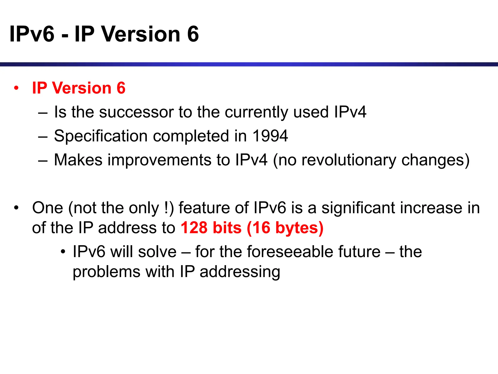 IPv6 - IP Version 6
• IP Version 6
– Is the successor to the currently used IPv4
– Specification completed in 1994
– Makes improvements to IPv4 (no revolutionary changes)
• One (not the only !) feature of IPv6 is a significant increase in
of the IP address to 128 bits (16 bytes)
• IPv6 will solve – for the foreseeable future – the
problems with IP addressing
 