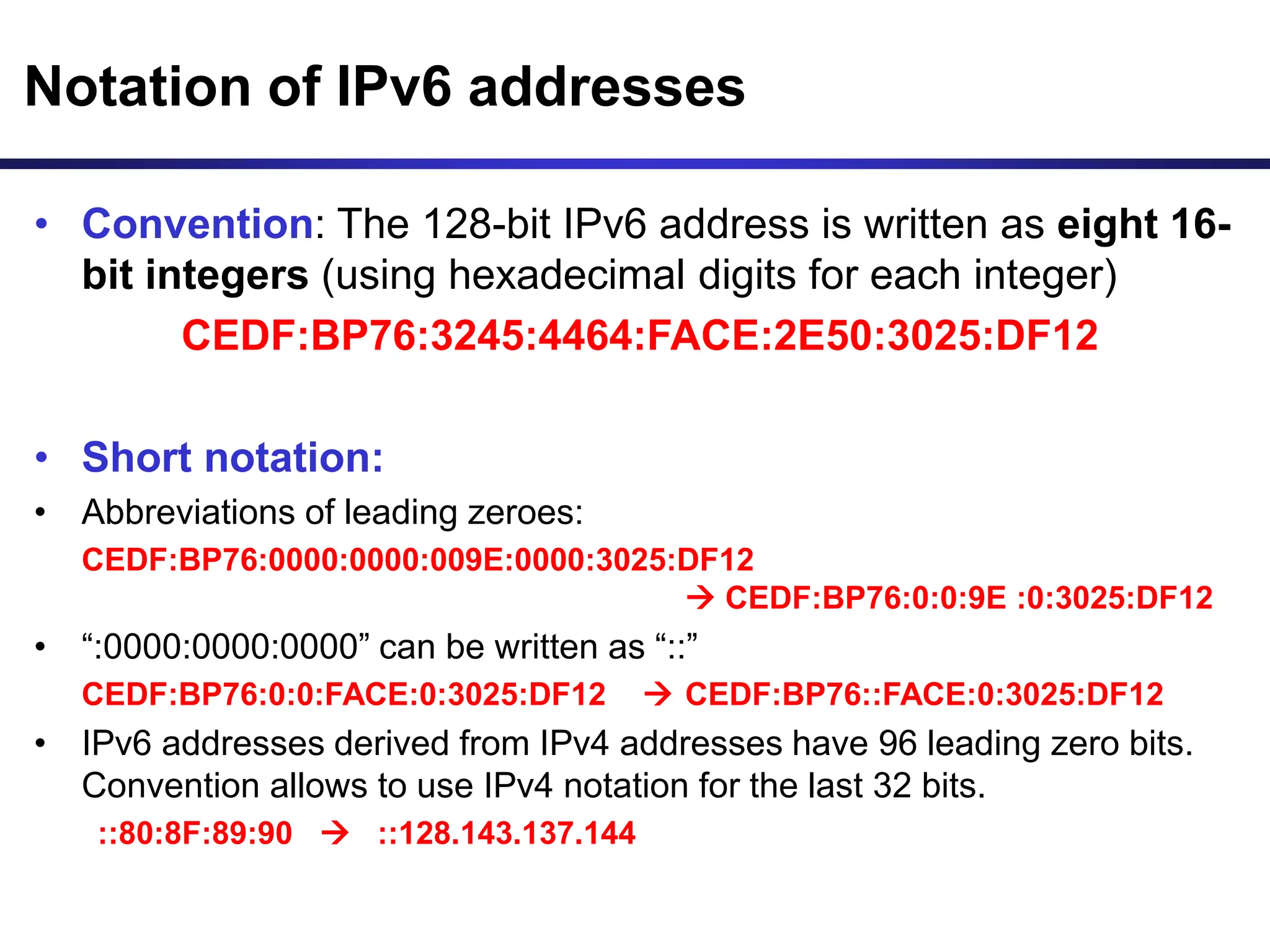 Notation of IPv6 addresses
• Convention: The 128-bit IPv6 address is written as eight 16-
bit integers (using hexadecimal digits for each integer)
CEDF:BP76:3245:4464:FACE:2E50:3025:DF12
• Short notation:
• Abbreviations of leading zeroes:
CEDF:BP76:0000:0000:009E:0000:3025:DF12
 CEDF:BP76:0:0:9E :0:3025:DF12
• “:0000:0000:0000” can be written as “::”
CEDF:BP76:0:0:FACE:0:3025:DF12  CEDF:BP76::FACE:0:3025:DF12
• IPv6 addresses derived from IPv4 addresses have 96 leading zero bits.
Convention allows to use IPv4 notation for the last 32 bits.
::80:8F:89:90  ::128.143.137.144
 