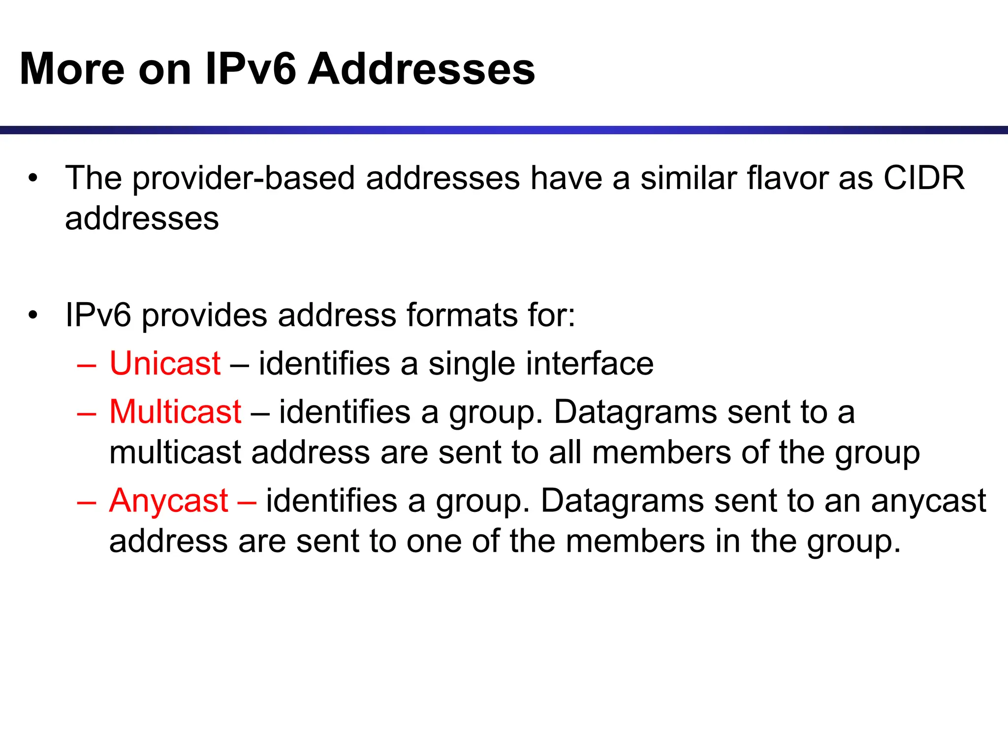 More on IPv6 Addresses
• The provider-based addresses have a similar flavor as CIDR
addresses
• IPv6 provides address formats for:
– Unicast – identifies a single interface
– Multicast – identifies a group. Datagrams sent to a
multicast address are sent to all members of the group
– Anycast – identifies a group. Datagrams sent to an anycast
address are sent to one of the members in the group.
 