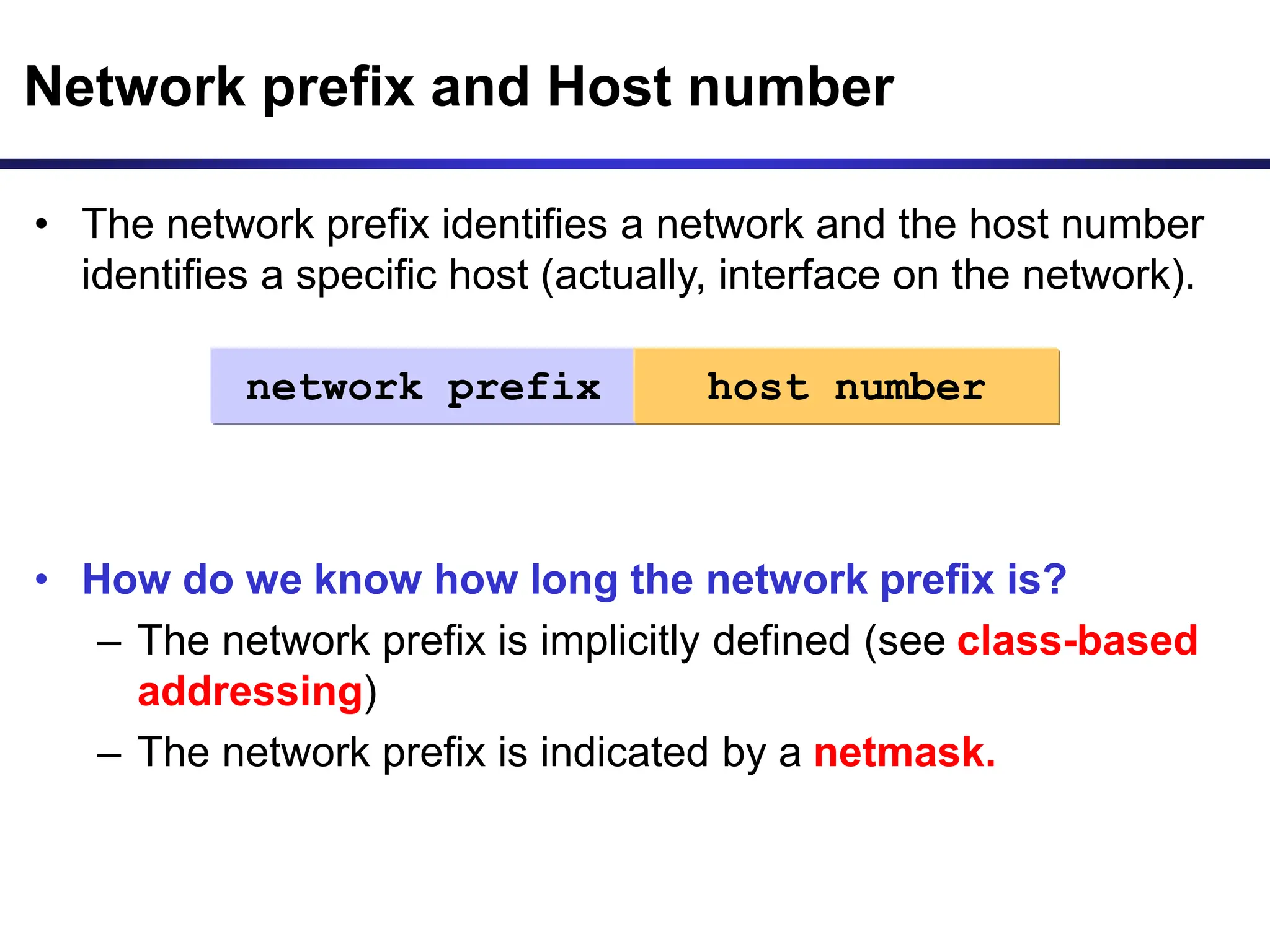 • The network prefix identifies a network and the host number
identifies a specific host (actually, interface on the network).
• How do we know how long the network prefix is?
– The network prefix is implicitly defined (see class-based
addressing)
– The network prefix is indicated by a netmask.
Network prefix and Host number
network prefix host number
 