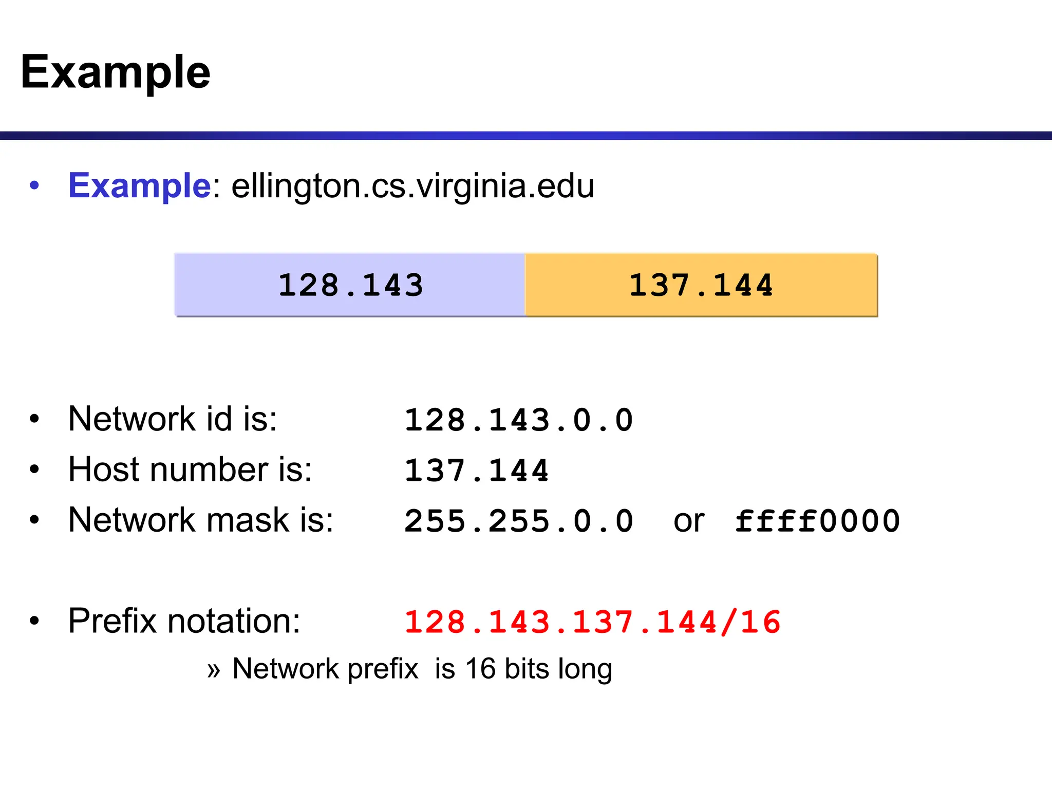 • Example: ellington.cs.virginia.edu
• Network id is: 128.143.0.0
• Host number is: 137.144
• Network mask is: 255.255.0.0 or ffff0000
• Prefix notation: 128.143.137.144/16
» Network prefix is 16 bits long
Example
128.143 137.144
 