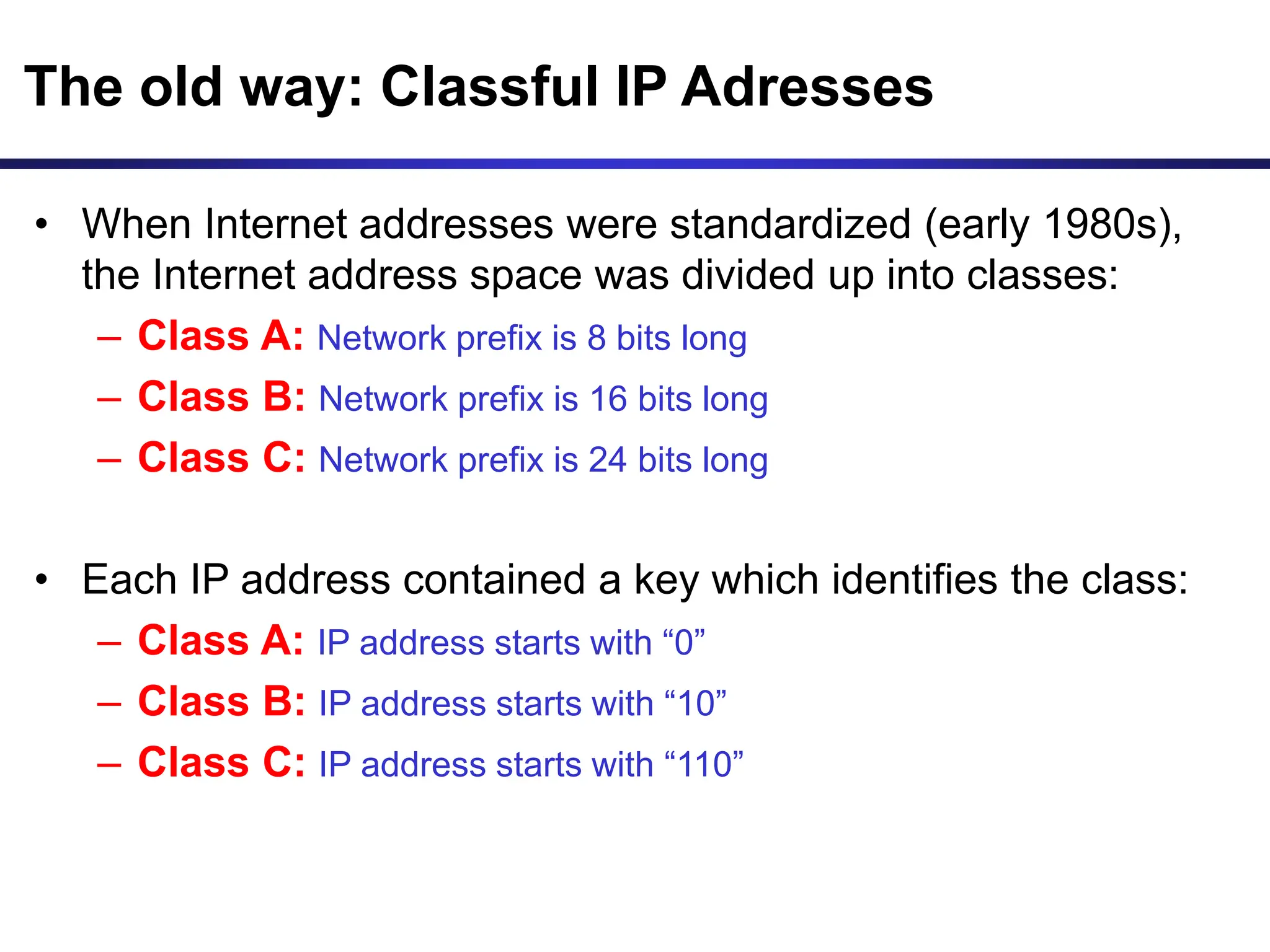 The old way: Classful IP Adresses
• When Internet addresses were standardized (early 1980s),
the Internet address space was divided up into classes:
– Class A: Network prefix is 8 bits long
– Class B: Network prefix is 16 bits long
– Class C: Network prefix is 24 bits long
• Each IP address contained a key which identifies the class:
– Class A: IP address starts with “0”
– Class B: IP address starts with “10”
– Class C: IP address starts with “110”
 