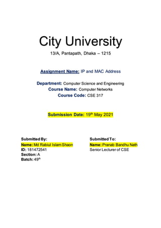 City University
13/A, Pantapath, Dhaka – 1215
Assignment Name: IP and MAC Address
Department: Computer Science and Engineering
Course Name: Computer Networks
Course Code: CSE 317
Submission Date: 19th
May 2021
Submitted By: Submitted To:
Name: Md Rabiul Islam Shaon
ID: 181472541
Section: A
Batch: 49th
Name: Pranab Bandhu Nath
Senior Lecturer of CSE
 