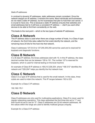 Static IP addresses
In contrast to dynamic IP addresses, static addresses remain consistent. Once the
network assigns an IP address, it remains the same. Most individuals and businesses
do not need a static IP address, but for businesses that plan to host their own server, it
is crucial to have one. This is because a static IP address ensures that websites and
email addresses tied to it will have a consistent IP address — vital if you want other
devices to be able to find them consistently on the web.
This leads to the next point – which is the two types of website IP addresses.
Class A Network
This IP address class is used when there are a large number of hosts. In a Class A type
of network, the first 8 bits (also called the first octet) identify the network, and the
remaining have 24 bits for the host into that network.
Class A addresses 127.0.0.0 to 127.255.255.255 cannot be used and is reserved for
loopback and diagnostic functions.
Class B Network
In a B class IP address, the binary addresses start with 10. In this IP address, the class
decimal number that can be between 128 to 191. The number 127 is reserved for
loopback, which is used for internal testing on the local machine
An example of Class B IP address is 168.212.226.204, where *168 212* identifies the
network and *226.204* helps you identify the Hut network host.
Class C Network
Class C is a type of IP address that is used for the small network. In this class, three
octets are used to indent the network. This IP ranges between 192 to 223.
Example for a Class C IP address:
192.168.178.1
Class D Network
Class D addresses are only used for multicasting applications. Class D is never used for
regular networking operations. This class addresses the first three bits set to "1" and
their fourth bit set to use for "0". Class D addresses are 32-bit network addresses. All
the values within the range are used to identify multicast groups uniquely.
Example for a Class D IP address:
 