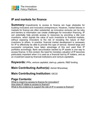 IP and markets for finance
Summary: Impediments

to access to finance are huge obstacles for
budding innovators and innovative entrepreneurs. However, market failures in
markets for finance are often substantial, as innovative ventures can be risky
and barriers to information can create challenges for innovation financing. IP
can potentially help provide access to resources by providing a title over
inventions, which signals the value of such inventions to financial markets,
without exposing innovators to the risk of revealing the nature of their
inventions to others. In practice, financial market development is necessary
for IP to effectively be able to provide this type of service. Several large and
successful companies have taken advantage of this and used their IP
portfolios accordingly. Bank securitization backed by IP assets is one way to
access finance. In this context, the need for monetary valuation of IP becomes
particularly important when it is used as a financial tool by IP holders, and as
an investment asset by financial institutions and venture capitalists.

Keywords: IPRs, venture capitalist, start-up, patents, R&D funding
Main Contributing Author(s): Ashish Bharadwaj
Main Contributing Institution: OECD
Page Contents:
What is meant by access to finance for innovation?
How does IP relate to access to finance?
What is the evidence to support the role of IP in access to finance?

 