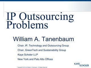 IP Outsourcing
Problems
 William A. Tanenbaum
  Chair, IP, Technology and Outsourcing Group
  Chair, GreenTech and Sustainability Group
  Kaye Scholer LLP
  New York and Palo Alto Offices


  Copyright © 2012 by William A. Tanenbaum. All Rights Reserved
 