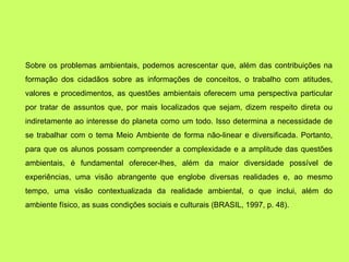 Sobre os problemas ambientais, podemos acrescentar que, além das contribuições na
formação dos cidadãos sobre as informações de conceitos, o trabalho com atitudes,
valores e procedimentos, as questões ambientais oferecem uma perspectiva particular
por tratar de assuntos que, por mais localizados que sejam, dizem respeito direta ou
indiretamente ao interesse do planeta como um todo. Isso determina a necessidade de
se trabalhar com o tema Meio Ambiente de forma não-linear e diversificada. Portanto,
para que os alunos possam compreender a complexidade e a amplitude das questões
ambientais, é fundamental oferecer-lhes, além da maior diversidade possível de
experiências, uma visão abrangente que englobe diversas realidades e, ao mesmo
tempo, uma visão contextualizada da realidade ambiental, o que inclui, além do
ambiente físico, as suas condições sociais e culturais (BRASIL, 1997, p. 48).
 