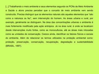 [...] Trabalhando o meio ambiente e seus elementos segundo os PCNs de Meio Ambiente
e Saúde o aluno precisa perceber que o conceito de meio ambiente vem sendo
construído. Precisa distinguir que os elementos naturais são aqueles elementos que “são
como a natureza os fez”, sem intervenção do homem. As áreas urbana e rural, por
exemplo, geralmente se distinguem. Na área das concentrações urbanas o ambiente é
mais fortemente modificado pela ação antrópica. Já na área rural, é onde se localizam
desde intervenções muito fortes, como as monoculturas, até as áreas mais intocadas
como as unidades de conservação. Carece ainda, identificar os fatores físicos e sociais
do ambiente. Além de relacionar os termos utilizados na proteção ambiental como:
proteção, preservação, conservação, recuperação, degradação e sustentabilidade
(BRASIL, 1997).
 