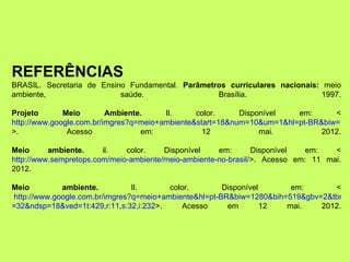 REFERÊNCIAS
BRASIL. Secretaria de Ensino Fundamental. Parâmetros curriculares nacionais: meio
ambiente,                  saúde.                 Brasília.                  1997.

Projeto       Meio        Ambiente.     Il.     color.     Disponível   em:      <
http://www.google.com.br/imgres?q=meio+ambiente&start=18&num=10&um=1&hl=pt-BR&biw=101
>.             Acesso             em:             12            mai.          2012.

Meio      ambiente.     il.   color.    Disponível    em:       Disponível   em:   <
http://www.sempretops.com/meio-ambiente/meio-ambiente-no-brasil/>. Acesso em: 11 mai.
2012.

Meio         ambiente.          Il.      color.        Disponível      em:       <
http://www.google.com.br/imgres?q=meio+ambiente&hl=pt-BR&biw=1280&bih=519&gbv=2&tbm=
=32&ndsp=18&ved=1t:429,r:11,s:32,i:232>.    Acesso      em        12  mai.    2012.
 
