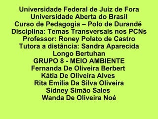 Universidade Federal de Juiz de Fora
      Universidade Aberta do Brasil
 Curso de Pedagogia – Polo de Durandé
Disciplina: Temas Transversais nos PCNs
   Professor: Roney Polato de Castro
  Tutora a distância: Sandra Aparecida
             Longo Bertuhan
       GRUPO 8 - MEIO AMBIENTE
      Fernanda De Oliveira Berbert
         Kátia De Oliveira Alves
       Rita Emilia Da Silva Oliveira
           Sídney Simão Sales
          Wanda De Oliveira Noé
 