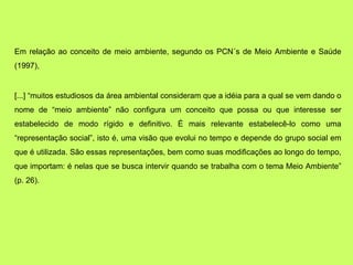 Em relação ao conceito de meio ambiente, segundo os PCN´s de Meio Ambiente e Saúde
(1997),


[...] “muitos estudiosos da área ambiental consideram que a idéia para a qual se vem dando o
nome de “meio ambiente” não configura um conceito que possa ou que interesse ser
estabelecido de modo rígido e definitivo. É mais relevante estabelecê-lo como uma
“representação social”, isto é, uma visão que evolui no tempo e depende do grupo social em
que é utilizada. São essas representações, bem como suas modificações ao longo do tempo,
que importam: é nelas que se busca intervir quando se trabalha com o tema Meio Ambiente”
(p. 26).
 