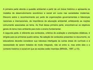 A primeira parte aborda a questão ambiental a partir de um breve histórico e apresenta os
modelos de desenvolvimento econômico e social em curso nas sociedades modernas.
Discorre sobre o reconhecimento por parte de organizações governamentais e lideranças
nacionais e internacionais, da importância da educação ambiental, enfatizando as noções
comumente associadas ao tema. Ao final dessa primeira parte, encontram-se os objetivos
gerais do tema meio ambiente para todo o ensino fundamental.
A segunda parte, é referente aos conteúdos, critérios de avaliação e orientações didáticas, é
dirigida para as primeiras quatro séries. Na seleção de conteúdos presentes no documento, os
educadores deverão considerar sua natureza interligada ás outras áreas do currículo e a
necessidade de serem tratados de modo integrado, não só entre si, mas entre eles e o
contexto histórico e social em que as escolas estão inseridas (BRASIL, 1997, p.15).
 