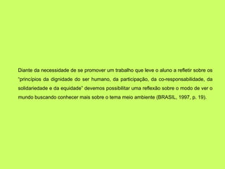 Diante da necessidade de se promover um trabalho que leve o aluno a refletir sobre os
“princípios da dignidade do ser humano, da participação, da co-responsabilidade, da
solidariedade e da equidade” devemos possibilitar uma reflexão sobre o modo de ver o
mundo buscando conhecer mais sobre o tema meio ambiente (BRASIL, 1997, p. 19).
 